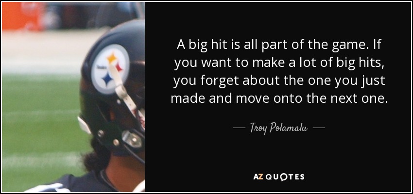 A big hit is all part of the game. If you want to make a lot of big hits, you forget about the one you just made and move onto the next one. - Troy Polamalu