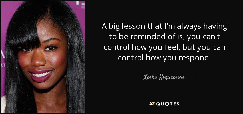A big lesson that I'm always having to be reminded of is, you can't control how you feel, but you can control how you respond. - Xosha Roquemore