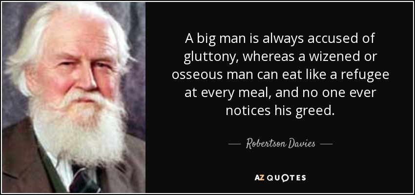 A big man is always accused of gluttony, whereas a wizened or osseous man can eat like a refugee at every meal, and no one ever notices his greed. - Robertson Davies