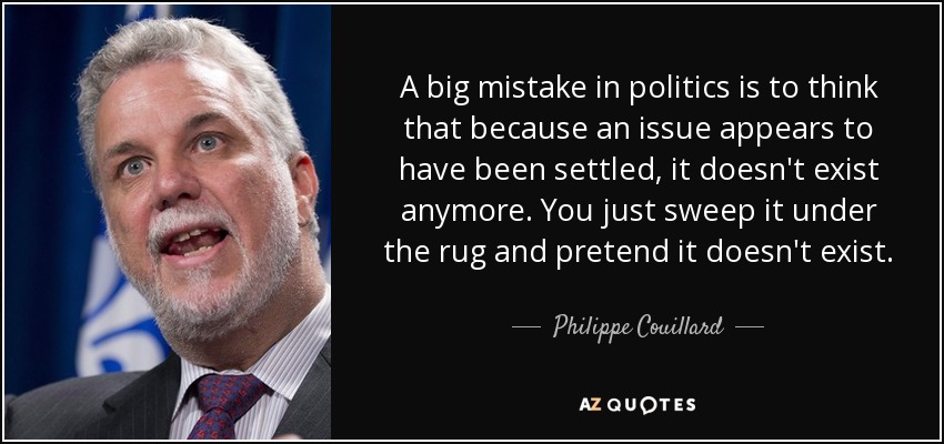A big mistake in politics is to think that because an issue appears to have been settled, it doesn't exist anymore. You just sweep it under the rug and pretend it doesn't exist. - Philippe Couillard