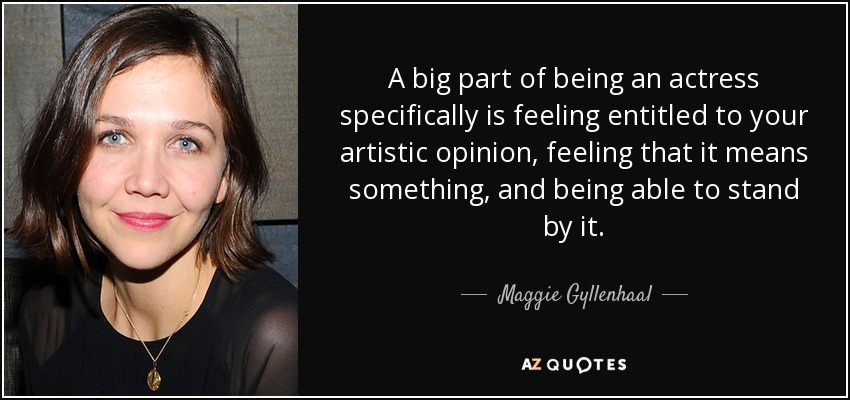 A big part of being an actress specifically is feeling entitled to your artistic opinion, feeling that it means something, and being able to stand by it. - Maggie Gyllenhaal