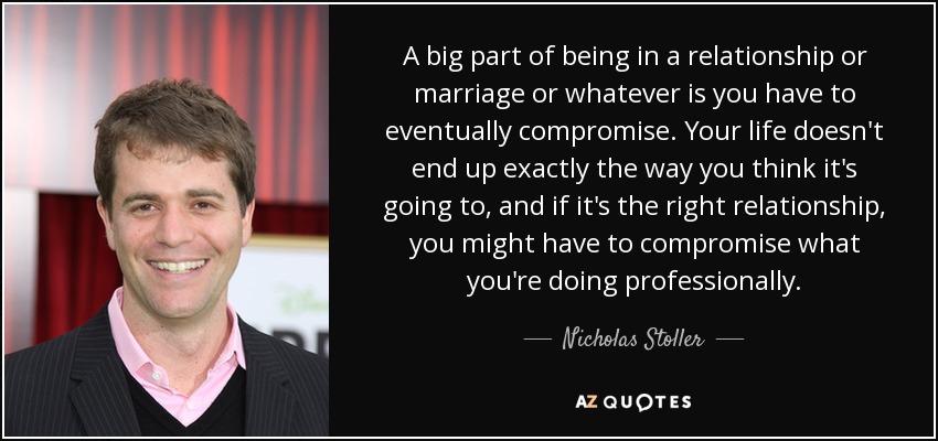 A big part of being in a relationship or marriage or whatever is you have to eventually compromise. Your life doesn't end up exactly the way you think it's going to, and if it's the right relationship, you might have to compromise what you're doing professionally. - Nicholas Stoller