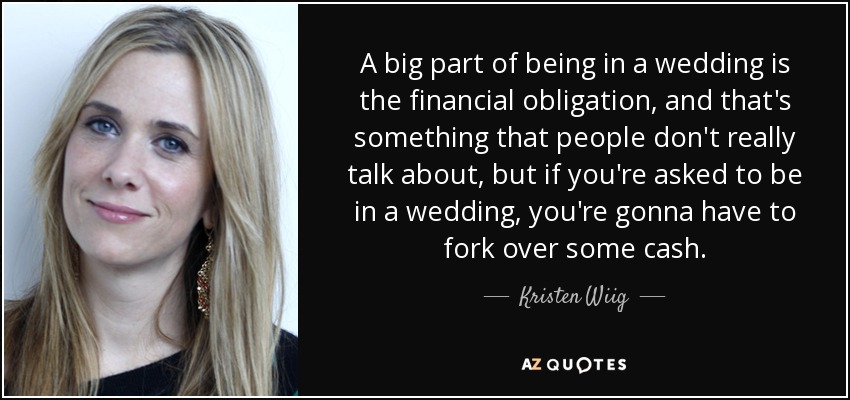 A big part of being in a wedding is the financial obligation, and that's something that people don't really talk about, but if you're asked to be in a wedding, you're gonna have to fork over some cash. - Kristen Wiig