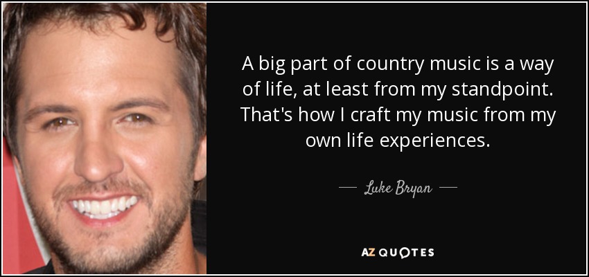 A big part of country music is a way of life, at least from my standpoint. That's how I craft my music from my own life experiences. - Luke Bryan