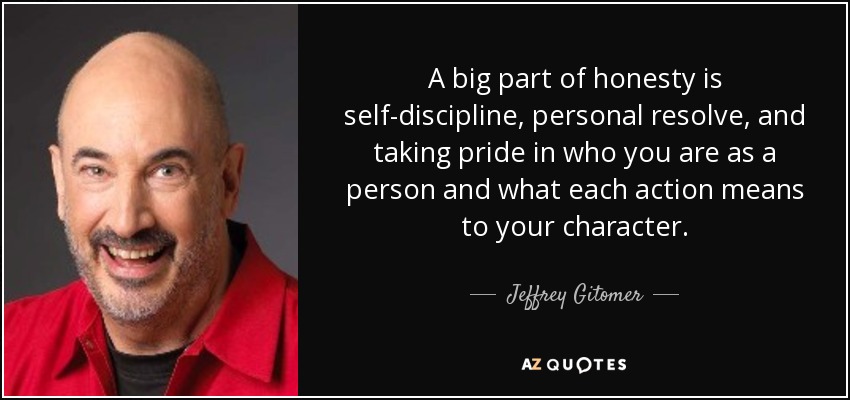 A big part of honesty is self-discipline, personal resolve, and taking pride in who you are as a person and what each action means to your character. - Jeffrey Gitomer