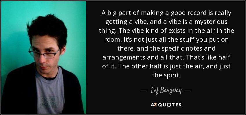 A big part of making a good record is really getting a vibe, and a vibe is a mysterious thing. The vibe kind of exists in the air in the room. It's not just all the stuff you put on there, and the specific notes and arrangements and all that. That's like half of it. The other half is just the air, and just the spirit. - Eef Barzelay