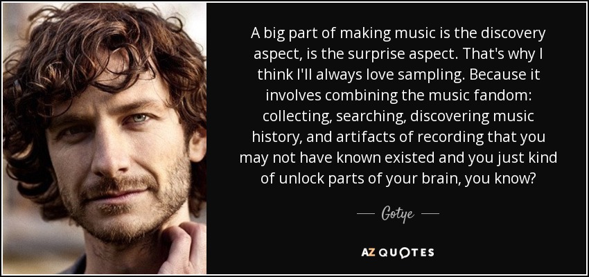 A big part of making music is the discovery aspect, is the surprise aspect. That's why I think I'll always love sampling. Because it involves combining the music fandom: collecting, searching, discovering music history, and artifacts of recording that you may not have known existed and you just kind of unlock parts of your brain, you know? - Gotye