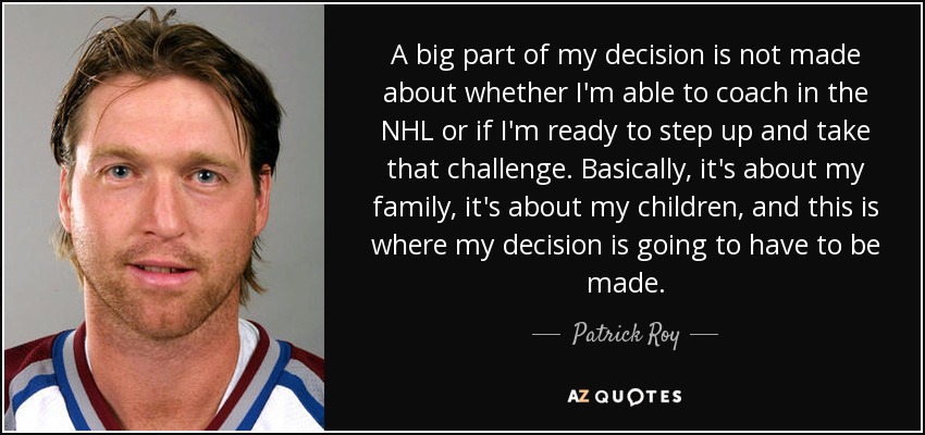 A big part of my decision is not made about whether I'm able to coach in the NHL or if I'm ready to step up and take that challenge. Basically, it's about my family, it's about my children, and this is where my decision is going to have to be made. - Patrick Roy