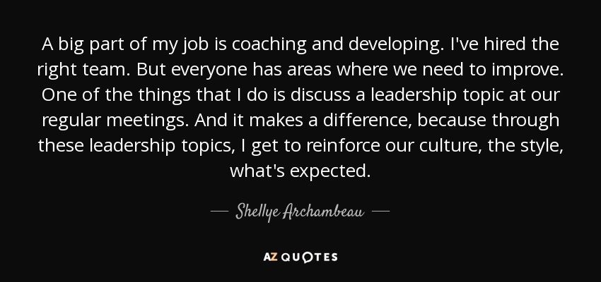 A big part of my job is coaching and developing. I've hired the right team. But everyone has areas where we need to improve. One of the things that I do is discuss a leadership topic at our regular meetings. And it makes a difference, because through these leadership topics, I get to reinforce our culture, the style, what's expected. - Shellye Archambeau