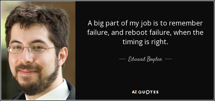 A big part of my job is to remember failure, and reboot failure, when the timing is right. - Edward Boyden