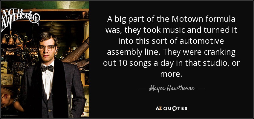A big part of the Motown formula was, they took music and turned it into this sort of automotive assembly line. They were cranking out 10 songs a day in that studio, or more. - Mayer Hawthorne