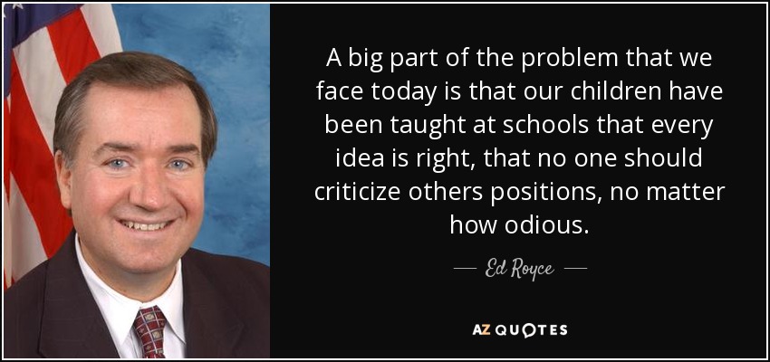 A big part of the problem that we face today is that our children have been taught at schools that every idea is right, that no one should criticize others positions, no matter how odious. - Ed Royce