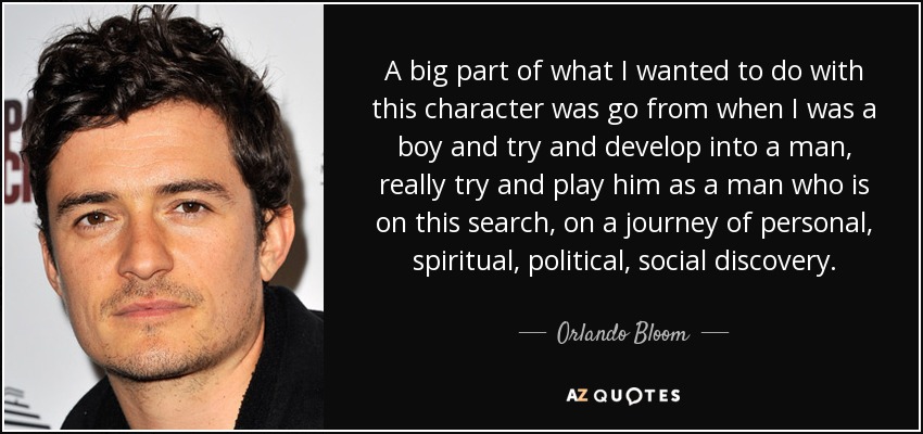 A big part of what I wanted to do with this character was go from when I was a boy and try and develop into a man, really try and play him as a man who is on this search, on a journey of personal, spiritual, political, social discovery. - Orlando Bloom