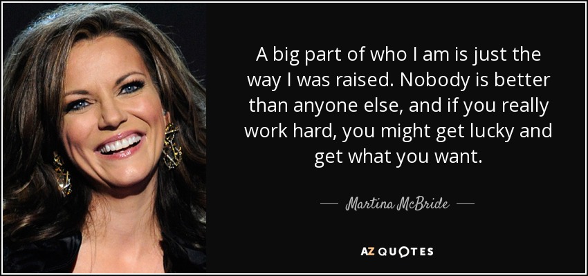 A big part of who I am is just the way I was raised. Nobody is better than anyone else, and if you really work hard, you might get lucky and get what you want. - Martina McBride