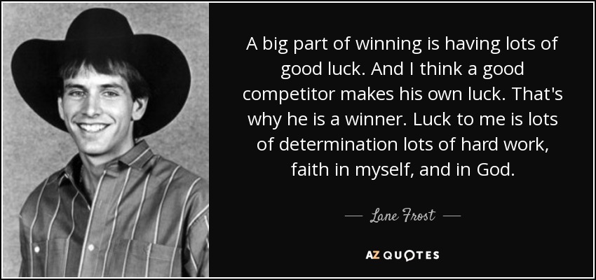 A big part of winning is having lots of good luck. And I think a good competitor makes his own luck. That's why he is a winner. Luck to me is lots of determination lots of hard work, faith in myself, and in God. - Lane Frost