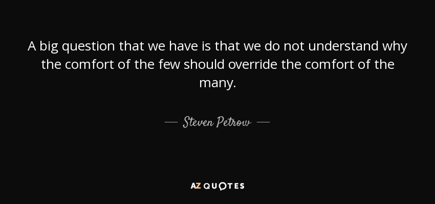 A big question that we have is that we do not understand why the comfort of the few should override the comfort of the many. - Steven Petrow