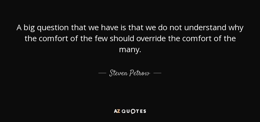 A big question that we have is that we do not understand why the comfort of the few should override the comfort of the many. - Steven Petrow