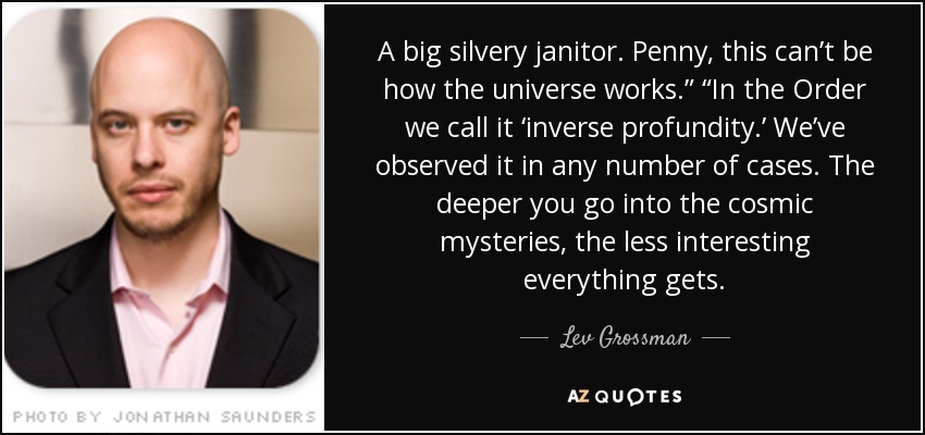 A big silvery janitor. Penny, this can’t be how the universe works.” “In the Order we call it ‘inverse profundity.’ We’ve observed it in any number of cases. The deeper you go into the cosmic mysteries, the less interesting everything gets. - Lev Grossman