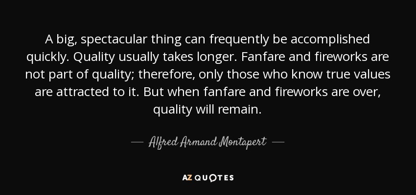 A big, spectacular thing can frequently be accomplished quickly. Quality usually takes longer. Fanfare and fireworks are not part of quality; therefore, only those who know true values are attracted to it. But when fanfare and fireworks are over, quality will remain. - Alfred Armand Montapert