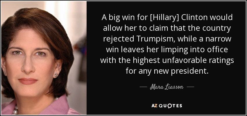 A big win for [Hillary] Clinton would allow her to claim that the country rejected Trumpism, while a narrow win leaves her limping into office with the highest unfavorable ratings for any new president. - Mara Liasson