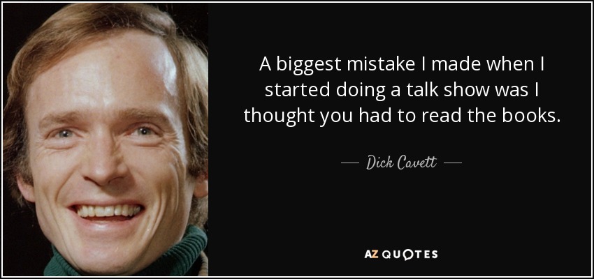 A biggest mistake I made when I started doing a talk show was I thought you had to read the books. - Dick Cavett