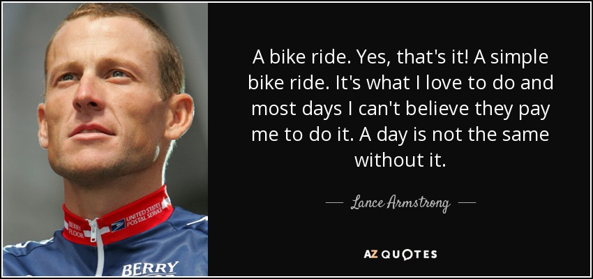 A bike ride. Yes, that's it! A simple bike ride. It's what I love to do and most days I can't believe they pay me to do it. A day is not the same without it. - Lance Armstrong