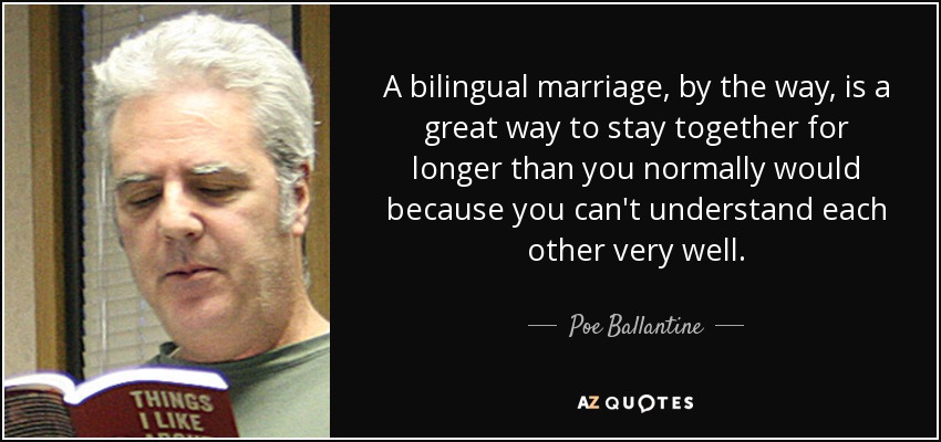 A bilingual marriage, by the way, is a great way to stay together for longer than you normally would because you can't understand each other very well. - Poe Ballantine