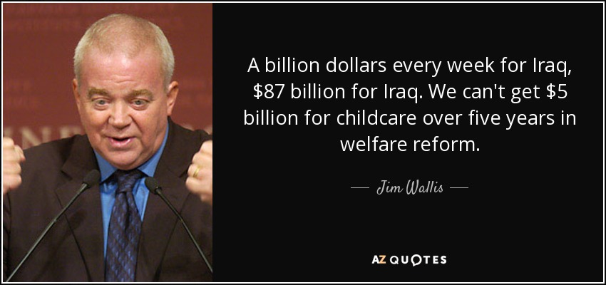 A billion dollars every week for Iraq, $87 billion for Iraq. We can't get $5 billion for childcare over five years in welfare reform. - Jim Wallis