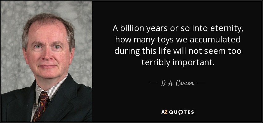 A billion years or so into eternity, how many toys we accumulated during this life will not seem too terribly important. - D. A. Carson