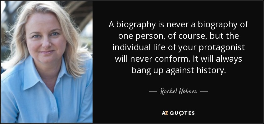 A biography is never a biography of one person, of course, but the individual life of your protagonist will never conform. It will always bang up against history. - Rachel Holmes
