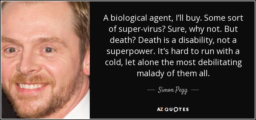 A biological agent, I’ll buy. Some sort of super-virus? Sure, why not. But death? Death is a disability, not a superpower. It’s hard to run with a cold, let alone the most debilitating malady of them all. - Simon Pegg