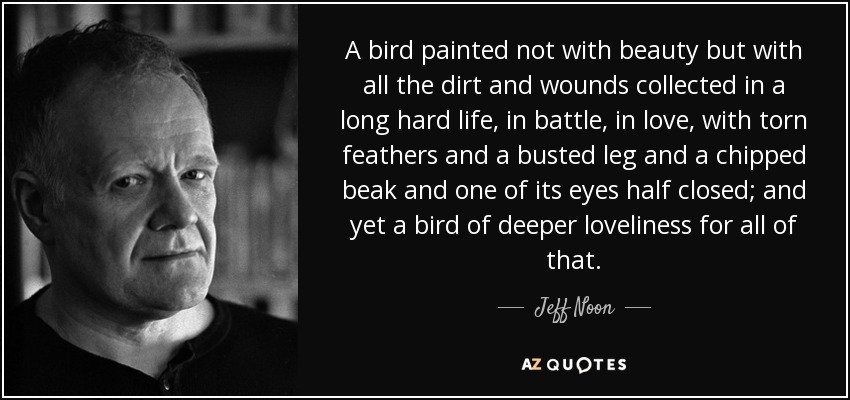 A bird painted not with beauty but with all the dirt and wounds collected in a long hard life, in battle, in love, with torn feathers and a busted leg and a chipped beak and one of its eyes half closed; and yet a bird of deeper loveliness for all of that. - Jeff Noon