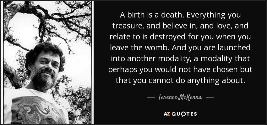 A birth is a death. Everything you treasure, and believe in, and love, and relate to is destroyed for you when you leave the womb. And you are launched into another modality, a modality that perhaps you would not have chosen but that you cannot do anything about. - Terence McKenna