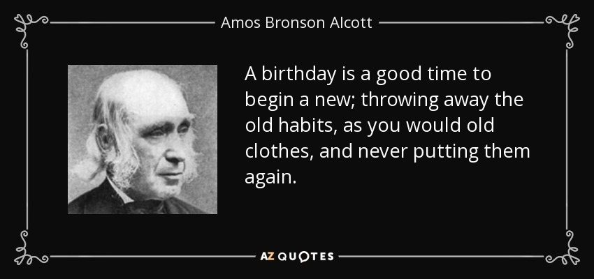 A birthday is a good time to begin a new; throwing away the old habits, as you would old clothes, and never putting them again. - Amos Bronson Alcott