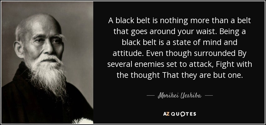 A black belt is nothing more than a belt that goes around your waist. Being a black belt is a state of mind and attitude. Even though surrounded By several enemies set to attack, Fight with the thought That they are but one. - Morihei Ueshiba