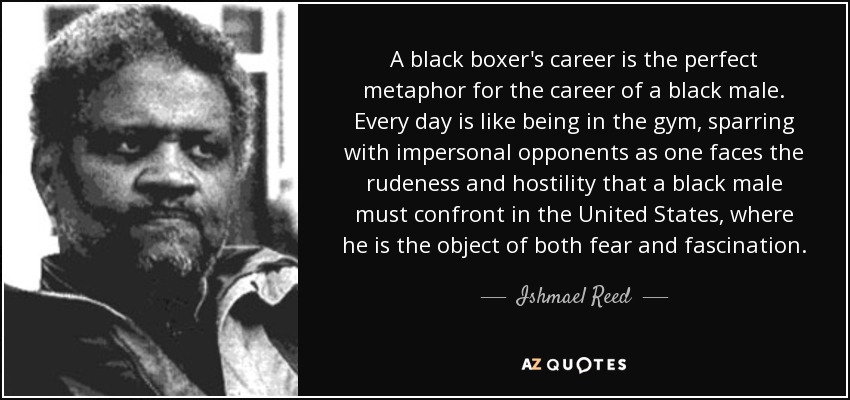 A black boxer's career is the perfect metaphor for the career of a black male. Every day is like being in the gym, sparring with impersonal opponents as one faces the rudeness and hostility that a black male must confront in the United States, where he is the object of both fear and fascination. - Ishmael Reed