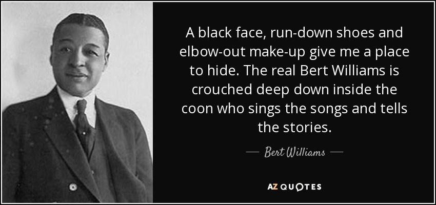 A black face, run-down shoes and elbow-out make-up give me a place to hide. The real Bert Williams is crouched deep down inside the coon who sings the songs and tells the stories. - Bert Williams