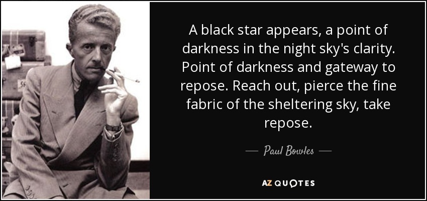 A black star appears, a point of darkness in the night sky's clarity. Point of darkness and gateway to repose. Reach out, pierce the fine fabric of the sheltering sky, take repose. - Paul Bowles
