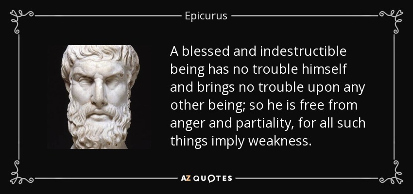 A blessed and indestructible being has no trouble himself and brings no trouble upon any other being; so he is free from anger and partiality, for all such things imply weakness. - Epicurus