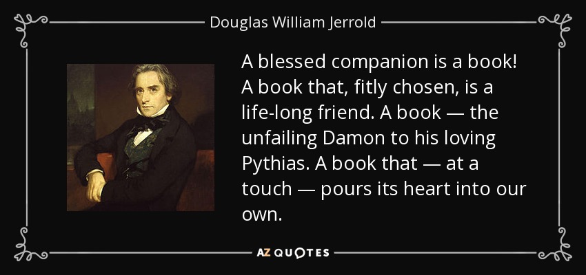 A blessed companion is a book! A book that, fitly chosen, is a life-long friend. A book — the unfailing Damon to his loving Pythias. A book that — at a touch — pours its heart into our own. - Douglas William Jerrold