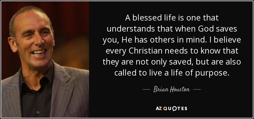 A blessed life is one that understands that when God saves you, He has others in mind. I believe every Christian needs to know that they are not only saved, but are also called to live a life of purpose. - Brian Houston