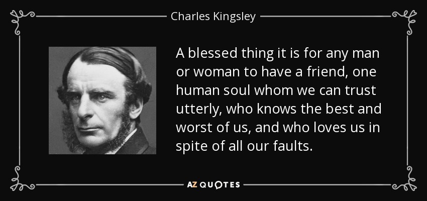 A blessed thing it is for any man or woman to have a friend, one human soul whom we can trust utterly, who knows the best and worst of us, and who loves us in spite of all our faults. - Charles Kingsley