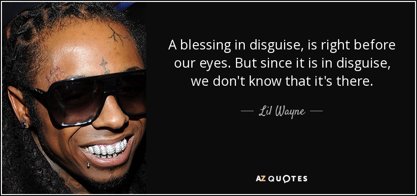 A blessing in disguise, is right before our eyes. But since it is in disguise, we don't know that it's there. - Lil Wayne