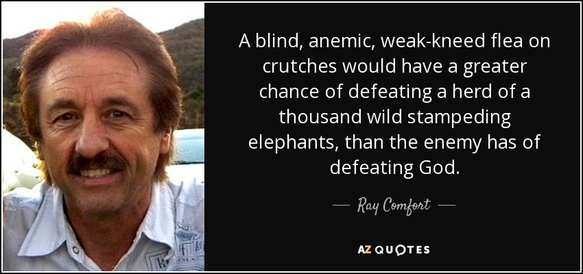 A blind, anemic, weak-kneed flea on crutches would have a greater chance of defeating a herd of a thousand wild stampeding elephants, than the enemy has of defeating God. - Ray Comfort