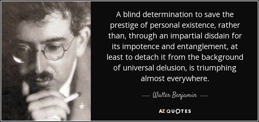 A blind determination to save the prestige of personal existence, rather than, through an impartial disdain for its impotence and entanglement, at least to detach it from the background of universal delusion, is triumphing almost everywhere. - Walter Benjamin