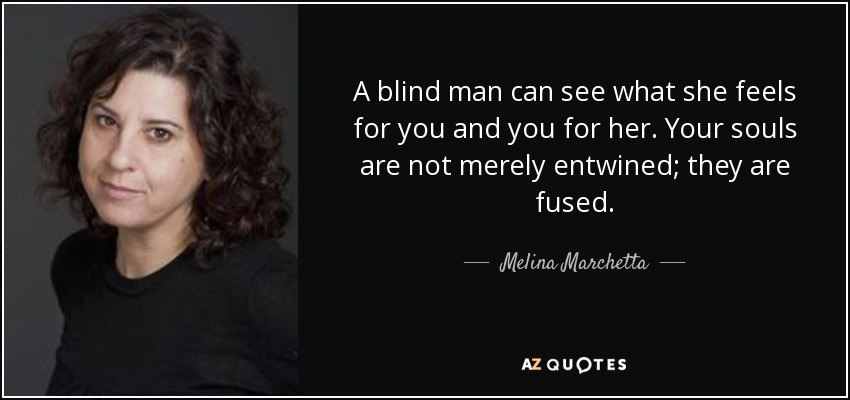 A blind man can see what she feels for you and you for her. Your souls are not merely entwined; they are fused. - Melina Marchetta