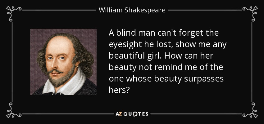 A blind man can't forget the eyesight he lost, show me any beautiful girl. How can her beauty not remind me of the one whose beauty surpasses hers? - William Shakespeare