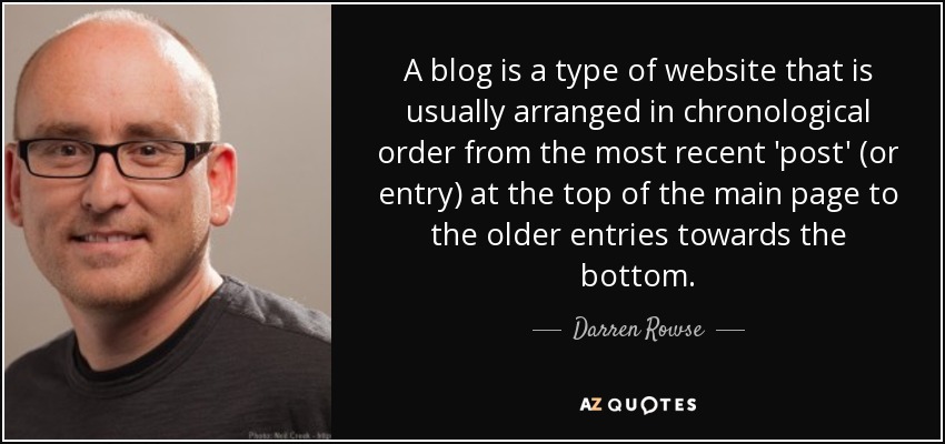 A blog is a type of website that is usually arranged in chronological order from the most recent 'post' (or entry) at the top of the main page to the older entries towards the bottom. - Darren Rowse