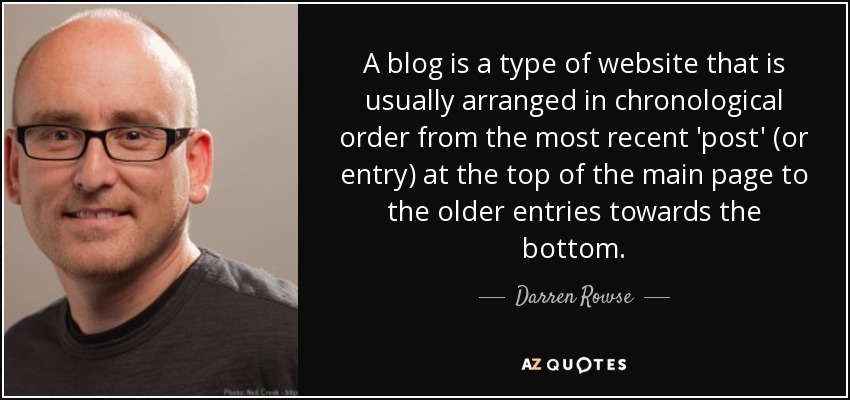 A blog is a type of website that is usually arranged in chronological order from the most recent 'post' (or entry) at the top of the main page to the older entries towards the bottom. - Darren Rowse