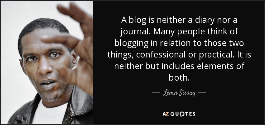 A blog is neither a diary nor a journal. Many people think of blogging in relation to those two things, confessional or practical. It is neither but includes elements of both. - Lemn Sissay